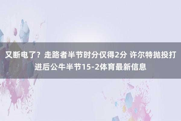 又断电了？走路者半节时分仅得2分 许尔特抛投打进后公牛半节15-2体育最新信息