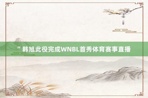 ”韩旭此役完成WNBL首秀体育赛事直播