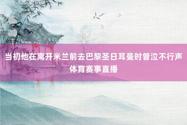 当初他在离开米兰前去巴黎圣日耳曼时曾泣不行声体育赛事直播
