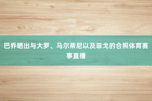 巴乔晒出与大罗、马尔蒂尼以及菲戈的合照体育赛事直播