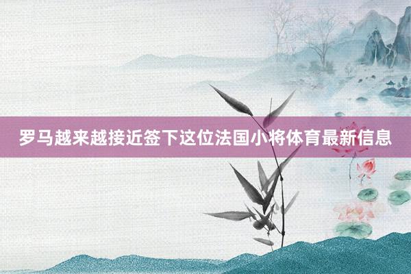 罗马越来越接近签下这位法国小将体育最新信息