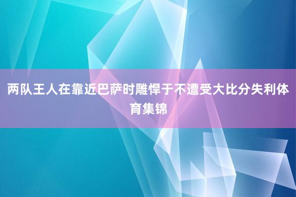 两队王人在靠近巴萨时雕悍于不遭受大比分失利体育集锦