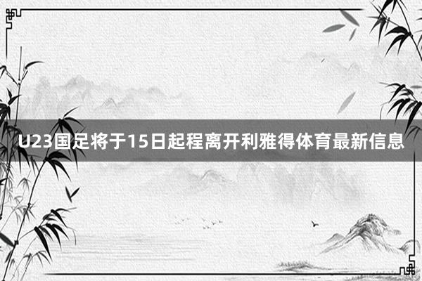 U23国足将于15日起程离开利雅得体育最新信息