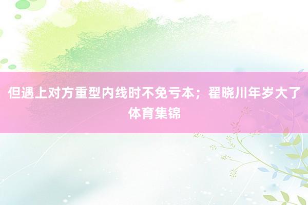 但遇上对方重型内线时不免亏本；翟晓川年岁大了体育集锦