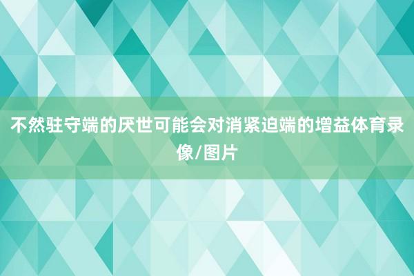 不然驻守端的厌世可能会对消紧迫端的增益体育录像/图片