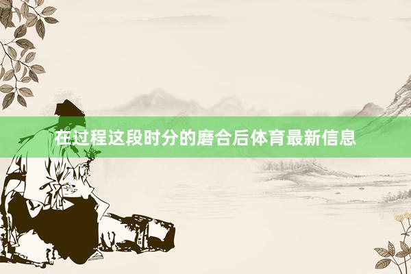 在过程这段时分的磨合后体育最新信息