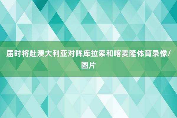 届时将赴澳大利亚对阵库拉索和喀麦隆体育录像/图片