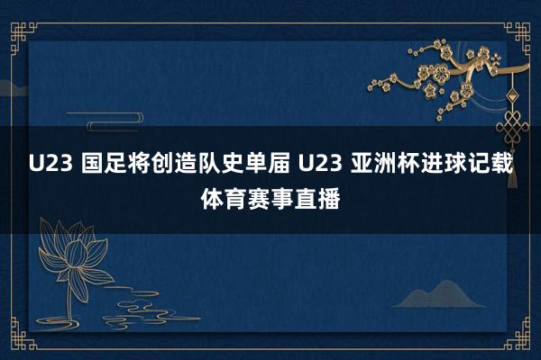 U23 国足将创造队史单届 U23 亚洲杯进球记载体育赛事直播