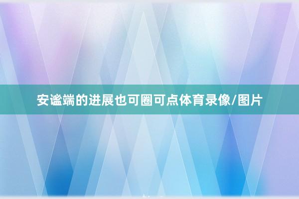 安谧端的进展也可圈可点体育录像/图片