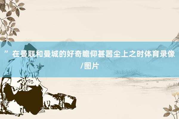 ” 在曼联和曼城的好奇瞻仰甚嚣尘上之时体育录像/图片
