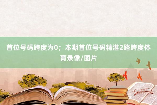 首位号码跨度为0；　　本期首位号码精湛2路跨度体育录像/图片