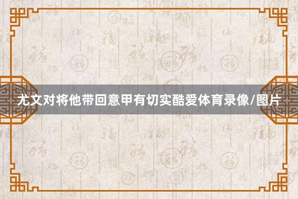 尤文对将他带回意甲有切实酷爱体育录像/图片