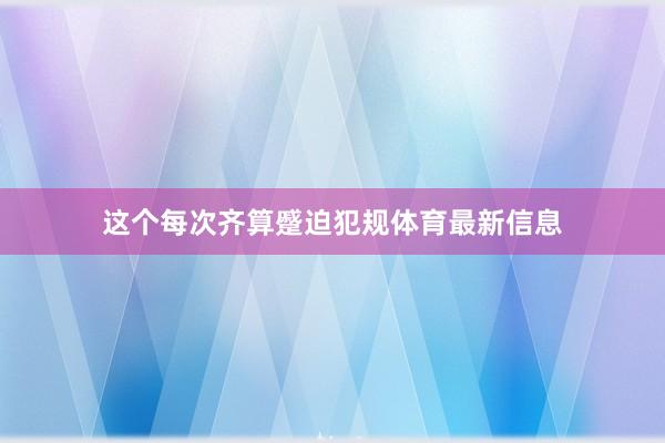 这个每次齐算蹙迫犯规体育最新信息