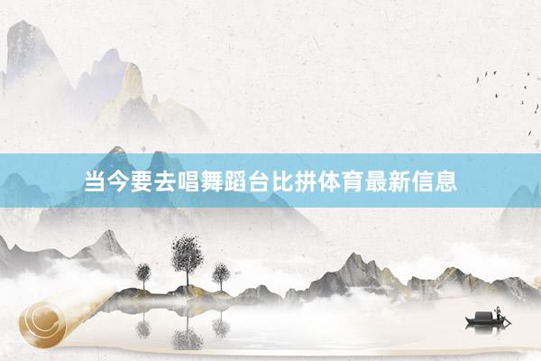 当今要去唱舞蹈台比拼体育最新信息