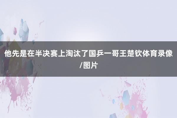 他先是在半决赛上淘汰了国乒一哥王楚钦体育录像/图片