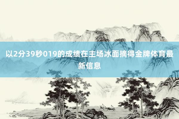 以2分39秒019的成绩在主场冰面摘得金牌体育最新信息