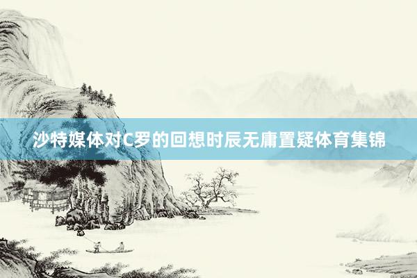 沙特媒体对C罗的回想时辰无庸置疑体育集锦