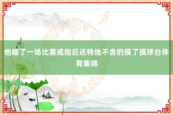他临了一场比赛戒指后还特地不舍的摸了摸球台体育集锦