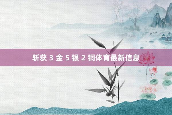 斩获 3 金 5 银 2 铜体育最新信息