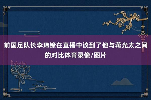 前国足队长李玮锋在直播中谈到了他与蒋光太之间的对比体育录像/图片