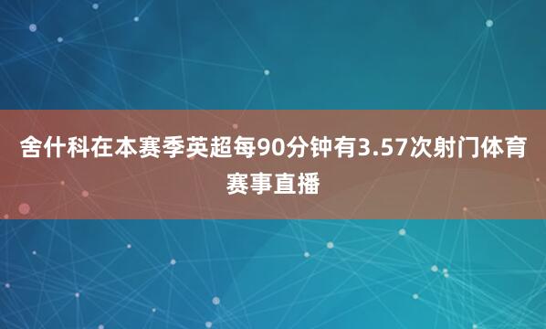 舍什科在本赛季英超每90分钟有3.57次射门体育赛事直播