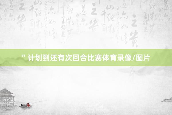 ”计划到还有次回合比赛体育录像/图片