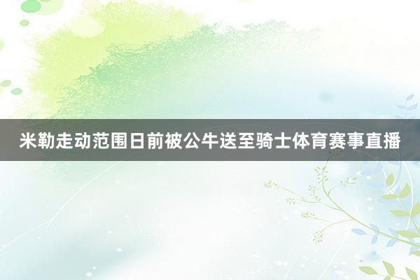 米勒走动范围日前被公牛送至骑士体育赛事直播