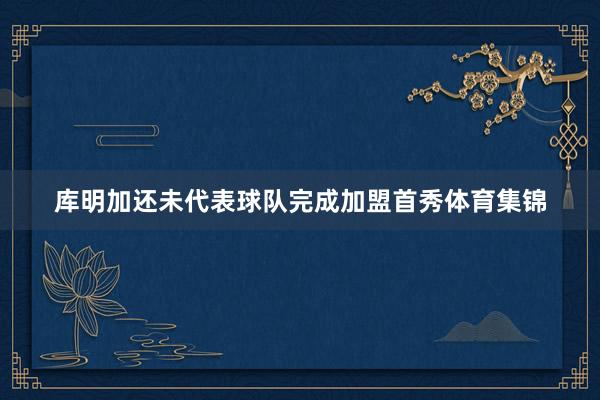 库明加还未代表球队完成加盟首秀体育集锦
