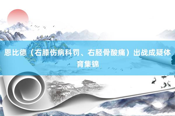 恩比德（右膝伤病科罚、右胫骨酸痛）出战成疑体育集锦