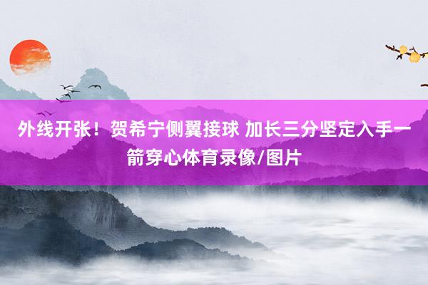 外线开张！贺希宁侧翼接球 加长三分坚定入手一箭穿心体育录像/图片
