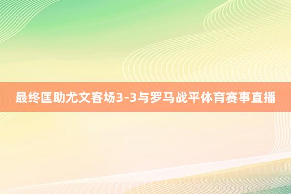 最终匡助尤文客场3-3与罗马战平体育赛事直播