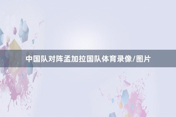 中国队对阵孟加拉国队体育录像/图片