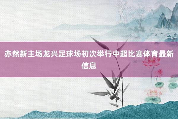 亦然新主场龙兴足球场初次举行中超比赛体育最新信息