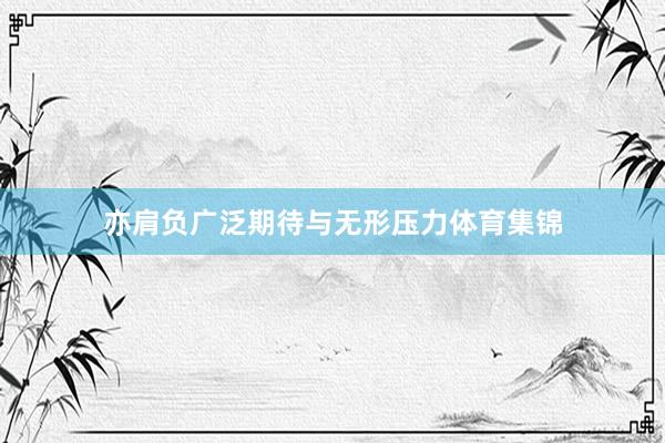 亦肩负广泛期待与无形压力体育集锦