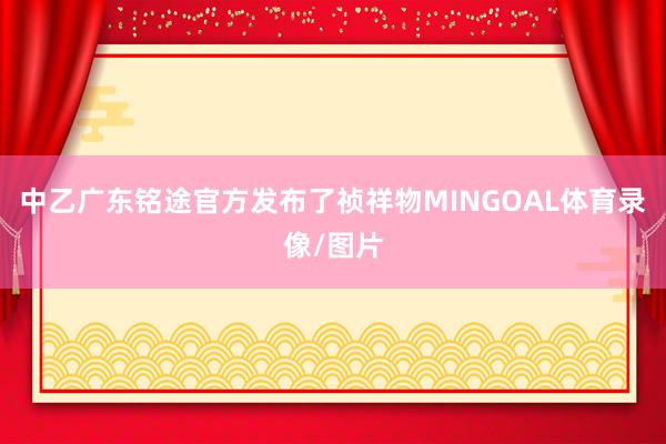 中乙广东铭途官方发布了祯祥物MINGOAL体育录像/图片
