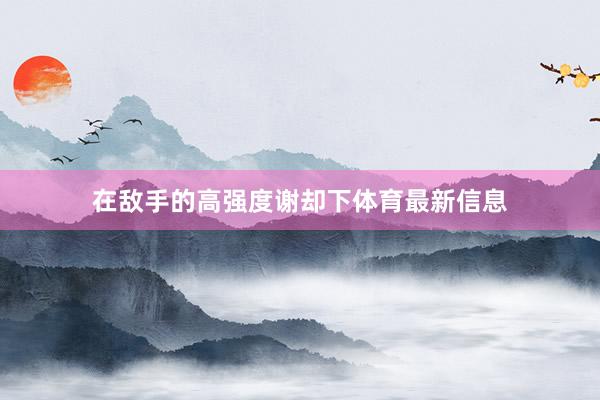 在敌手的高强度谢却下体育最新信息