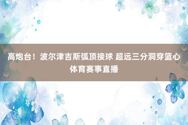 高炮台！波尔津吉斯弧顶接球 超远三分洞穿篮心体育赛事直播
