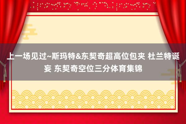 上一场见过~斯玛特&东契奇超高位包夹 杜兰特诞妄 东契奇空位三分体育集锦