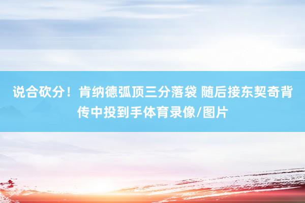 说合砍分！肯纳德弧顶三分落袋 随后接东契奇背传中投到手体育录像/图片