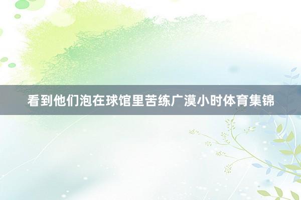 看到他们泡在球馆里苦练广漠小时体育集锦