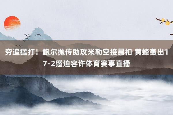 穷追猛打！鲍尔抛传助攻米勒空接暴扣 黄蜂轰出17-2蹙迫容许体育赛事直播