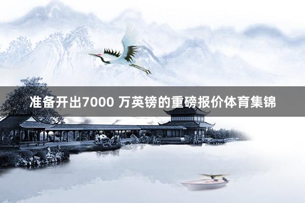 准备开出7000 万英镑的重磅报价体育集锦