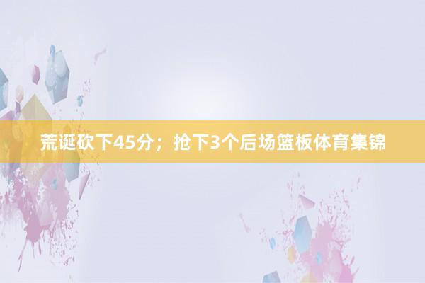 荒诞砍下45分;抢下3个后场篮板体育集锦