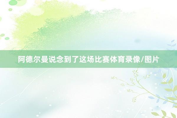 阿德尔曼说念到了这场比赛体育录像/图片