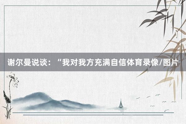 谢尔曼说谈：“我对我方充满自信体育录像/图片