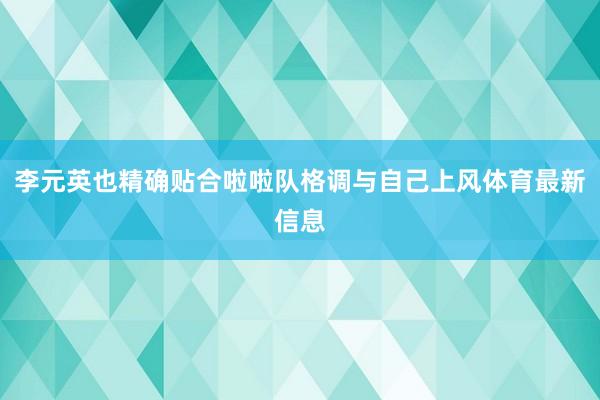 李元英也精确贴合啦啦队格调与自己上风体育最新信息