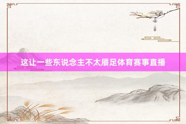 这让一些东说念主不太餍足体育赛事直播