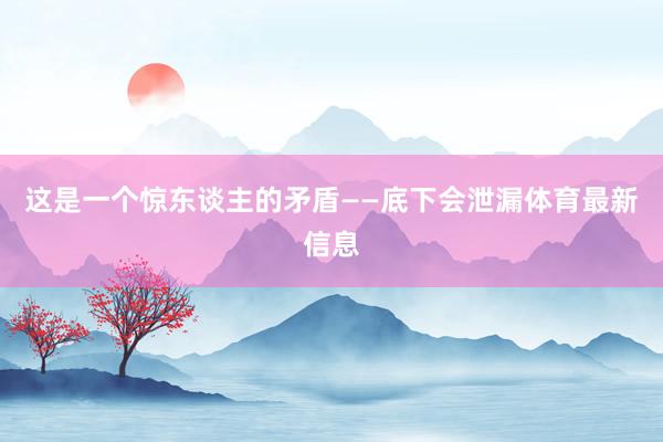 这是一个惊东谈主的矛盾——底下会泄漏体育最新信息