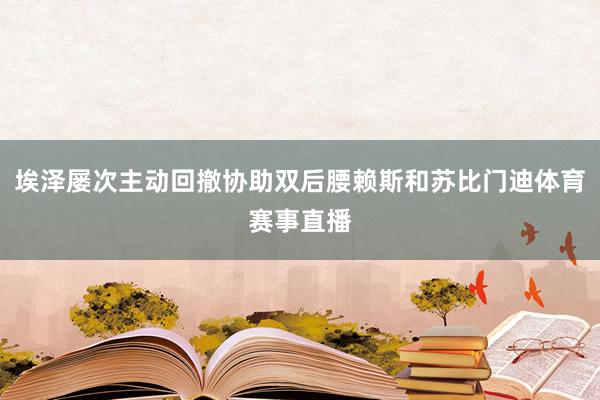 埃泽屡次主动回撤协助双后腰赖斯和苏比门迪体育赛事直播