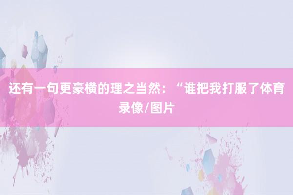 还有一句更豪横的理之当然:“谁把我打服了体育录像/图片